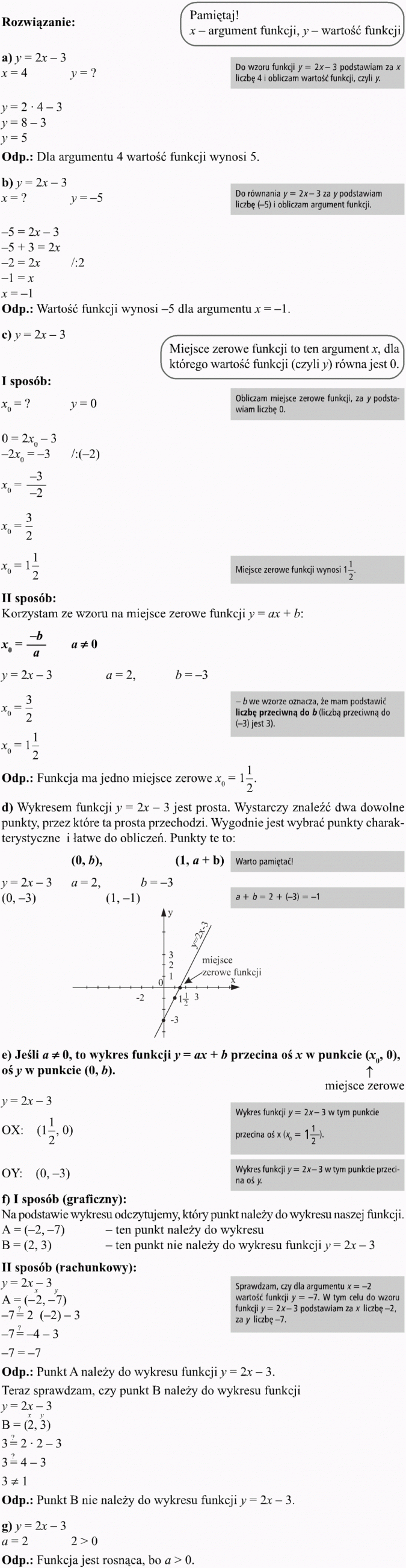 Funkcja liniowa i jej własności. Pamiętaj! x - argument funkcji, y - wartość funkcji. Do wzoru funkcji podstawiam za x liczbę 4 i obliczam wartość funkcji, czyli y. Dla argumentu 4 wartość funkcji wynosi 5. Do równania za y pdostawiam liczbę (-5) i obliczam argument funkcji. Wartość funkcji wynosi -5 dla argumentu x = -1. Miejsce zerowe funkcji to ten argument x, dla którego wartość funkcji (czyli y) równa jest 0. Obliczam miejsce zerowe funkcji, za y podstawiam liczbę 0. Miejsce zerowe funkcji wynosi 1 1/2. Korzystam ze wzoru na miejsce zerowe funkcji y = ax + b. -b we wzorze oznacza, że mam podstawić liczbę przeciwną do b (liczbą przeciwną do (-3) jest 3). Funkcja ma jedno miejsce zerowe x0 = 1 1/2. Wykresem funkcji y = 2x - 3 jest prosta. Wystarczy znaleźć dwa dowolne punkty, przez które ta prosta przechodzi. Wygodnie jest wybrać punkty charakterystyczne i łatwe do obliczeń. Punkty te to... Warto pamiętać! Miejsce zerowe funkcji. Jeśli a != 0, to wykres funkcji y = ax + b przecina oś x w punkcie (x0, 0), oś y w punkcie (0, b). Wykres funkcji... w tym punkcie przecina oś x. Wykres funkcji... w tym punkcie przecina oś y. I sposób (graficzny). Na podstawie wykresu odczytujemy, który punkt należy do wykresu naszej funkcji. Ten punkt należy do wykresu. Ten punkt nie należy do wykresu funkcji. Sprawdzam, czy dla argumentu x = -2 wartość funkcji y = -7. W tym celu do wzoru funkcji y = 2x - 3 podstawiam za x liczbę -2, za y liczbę -7. Punkt A należy do wykresu funkcji y = 2x - 3. Teraz sprawdzam, czy punkt B należy do wykresu funkcji. Punkt B nie należy do wykresu funkcji. Funkcja jest rosnąca, bo a większe od 0.
