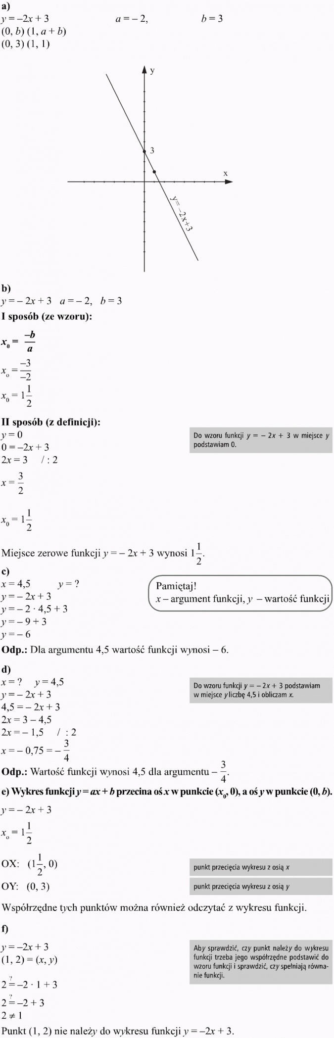 Funkcja liniowa i jej własności. I sposób (ze wzoru). II sposób (z definicji). Do wzoru funkcji y = -2x + 3 w miejsce y podstawiam 0. Miejsce zerowe funkcji y = -2x + 3 wynosi 1 1/2. Pamiętaj! x - argument funkcji, y - wartość funkcji. Dla argumentu 4,5 wartość funkcji wynosi -6. Do wzoru funkcji y = -2x + 3 podstawiam w miejsce y liczbę 4,5 i obliczam x. Wartość funkcji wynosi 4,5 dla argumentu -3/4. Wykres funkcji y = ax + b przecina oś x w punkcie (x0, 0), a oś y w punkcie (0, b). Punkt przecięcia wykresu z osią x, punkt przecięcia wykresu z osią y. Współrzędne tych punktów można również odczytać z wykresu funkcji. Aby sprawdzić, czy punkt należy do wykresu funkcji, trzeba jego współrzędne podstawić do wzoru funkcji i sprawdzić, czy spełniają równanie funkcji. Punkt (1, 2) nie należy do wykresu funkcji y = -2x + 3.